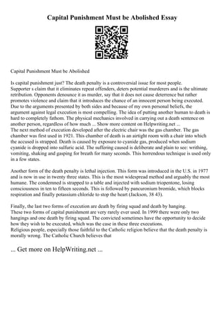 Capital Punishment Must be Abolished Essay
Capital Punishment Must be Abolished
Is capital punishment just? The death penalty is a controversial issue for most people.
Supporter s claim that it eliminates repeat offenders, deters potential murderers and is the ultimate
retribution. Opponents denounce it as murder, say that it does not cause deterrence but rather
promotes violence and claim that it introduces the chance of an innocent person being executed.
Due to the arguments presented by both sides and because of my own personal beliefs, the
argument against legal execution is most compelling. The idea of putting another human to death is
hard to completely fathom. The physical mechanics involved in carrying out a death sentence on
another person, regardless of how much ... Show more content on Helpwriting.net ...
The next method of execution developed after the electric chair was the gas chamber. The gas
chamber was first used in 1921. This chamber of death is an airtight room with a chair into which
the accused is strapped. Death is caused by exposure to cyanide gas, produced when sodium
cyanide is dropped into sulfuric acid. The suffering caused is deliberate and plain to see: writhing,
vomiting, shaking and gasping for breath for many seconds. This horrendous technique is used only
in a few states.
Another form of the death penalty is lethal injection. This form was introduced in the U.S. in 1977
and is now in use in twenty three states. This is the most widespread method and arguably the most
humane. The condemned is strapped to a table and injected with sodium triopentone, losing
consciousness in ten to fifteen seconds. This is followed by pancuronium bromide, which blocks
respiration and finally potassium chloride to stop the heart (Jackson, 38 43).
Finally, the last two forms of execution are death by firing squad and death by hanging.
These two forms of capital punishment are very rarely ever used. In 1999 there were only two
hangings and one death by firing squad. The convicted sometimes have the opportunity to decide
how they wish to be executed, which was the case in these three executions.
Religious people, especially those faithful to the Catholic religion believe that the death penalty is
morally wrong. The Catholic Church believes that
... Get more on HelpWriting.net ...
 