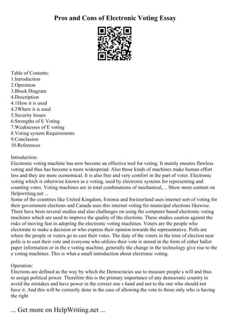 Pros and Cons of Electronic Voting Essay
Table of Contents:
1.Introduction
2.Operation
3.Block Diagram
4.Description
4.1How it is used
4.2Where it is used
5.Security Issues
6.Strengths of E Voting
7.Weaknesses of E voting
8.Voting system Requirements
9.Conclusion
10.References
Introduction:
Electronic voting machine has now become an effective tool for voting. It mainly ensures flawless
voting and thus has become a more widespread. Also those kinds of machines make human effort
less and they are more economical. It is also free and very comfort in the part of voter. Electronic
voting which is otherwise known as e voting, used by electronic systems for representing and
counting votes. Voting machines are in total combinations of mechanical,... Show more content on
Helpwriting.net ...
Some of the countries like United Kingdom, Estonia and Switzerland uses internet sort of voting for
their government elections and Canada uses this internet voting for municipal elections likewise.
There have been several studies and also challenges on using the computer based electronic voting
machines which are used to improve the quality of the elections. These studies caution against the
risks of moving fast in adopting the electronic voting machines. Voters are the people who
electorate to make a decision or who express their opinion towards the representative. Polls are
where the people or voters go to cast their votes. The duty of the voters in the time of election near
polls is to cast their vote and everyone who utilizes their vote is stored in the form of either ballot
paper information or in the e voting machine, generally the change in the technology give rise to the
e voting machines. This is what a small introduction about electronic voting.
Operation:
Elections are defined as the way by which the Democracies use to measure people s will and thus
to assign political power. Therefore this is the primary importance of any democratic country to
avoid the mistakes and have power in the correct one s hand and not to the one who should not
have it. And this will be correctly done in the case of allowing the vote to those only who is having
the right
... Get more on HelpWriting.net ...
 