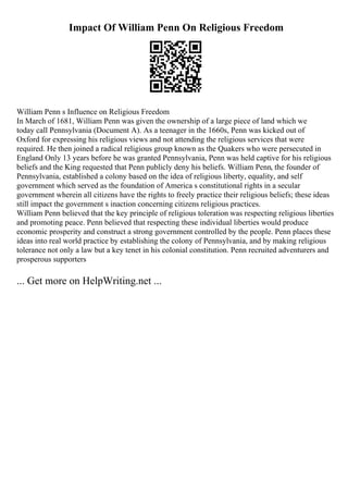 Impact Of William Penn On Religious Freedom
William Penn s Influence on Religious Freedom
In March of 1681, William Penn was given the ownership of a large piece of land which we
today call Pennsylvania (Document A). As a teenager in the 1660s, Penn was kicked out of
Oxford for expressing his religious views and not attending the religious services that were
required. He then joined a radical religious group known as the Quakers who were persecuted in
England Only 13 years before he was granted Pennsylvania, Penn was held captive for his religious
beliefs and the King requested that Penn publicly deny his beliefs. William Penn, the founder of
Pennsylvania, established a colony based on the idea of religious liberty, equality, and self
government which served as the foundation of America s constitutional rights in a secular
government wherein all citizens have the rights to freely practice their religious beliefs; these ideas
still impact the government s inaction concerning citizens religious practices.
William Penn believed that the key principle of religious toleration was respecting religious liberties
and promoting peace. Penn believed that respecting these individual liberties would produce
economic prosperity and construct a strong government controlled by the people. Penn places these
ideas into real world practice by establishing the colony of Pennsylvania, and by making religious
tolerance not only a law but a key tenet in his colonial constitution. Penn recruited adventurers and
prosperous supporters
... Get more on HelpWriting.net ...
 