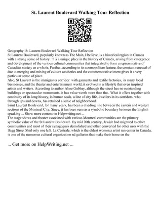 St. Laurent Boulevard Walking Tour Reflection
Geography: St Laurent Boulevard Walking Tour Reflection
St Laurent Boulevard, popularly known as The Main, I believe, is a historical region in Canada
with a strong sense of history. It is a unique place in the history of Canada, arising from emergence
and development of the various cultural communities that integrated to form a representative of
Canadian society as a whole. Further, according to its cosmopolitan feature, the constant renewal of
due to merging and mixing of culture aesthetics and the commemorative intent gives it a very
particular sense of place.
Also, St Laurent is the immigrants corridor: with garments and textile factories, its many local
businesses, and the theater and entertainment world, it evolved in a lifestyle that even inspired
artists and writers. According to author Aline Gubbay, although the street has no outstanding
buildings or spectacular monuments, it has value worth more than that. What it offers together with
continuity of its long history, is human scale, a line of city life, dwellers in its corridors, who
through ups and downs, has retained a sense of neighborhood.
Saint Laurent Boulevard, for many years, has been a dividing line between the eastern and western
sections of the Montreal City. Since, it has been seen as a symbolic boundary between the English
speaking ... Show more content on Helpwriting.net ...
The stage shows and theater associated with various Montreal communities are the primary
symbolic value of the St Laurent Boulevard. By mid 20th century, Jewish had migrated to other
communities and most of their synagogues demolished and other converted for other uses with the
Bagg Street Shul only one left. La Centrale, which is the oldest women;s artist run center in Canada,
is one of the numerous cultural organization nd galleries that make their home on the
... Get more on HelpWriting.net ...
 