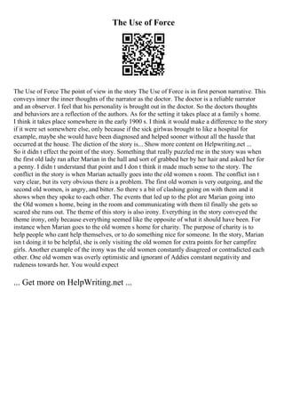 The Use of Force
The Use of Force The point of view in the story The Use of Force is in first person narrative. This
conveys inner the inner thoughts of the narrator as the doctor. The doctor is a reliable narrator
and an observer. I feel that his personality is brought out in the doctor. So the doctors thoughts
and behaviors are a reflection of the authors. As for the setting it takes place at a family s home.
I think it takes place somewhere in the early 1900 s. I think it would make a difference to the story
if it were set somewhere else, only because if the sick girlwas brought to like a hospital for
example, maybe she would have been diagnosed and helped sooner without all the hassle that
occurred at the house. The diction of the story is... Show more content on Helpwriting.net ...
So it didn t effect the point of the story. Something that really puzzled me in the story was when
the first old lady ran after Marian in the hall and sort of grabbed her by her hair and asked her for
a penny. I didn t understand that point and I don t think it made much sense to the story. The
conflict in the story is when Marian actually goes into the old women s room. The conflict isn t
very clear, but its very obvious there is a problem. The first old women is very outgoing, and the
second old women, is angry, and bitter. So there s a bit of clashing going on with them and it
shows when they spoke to each other. The events that led up to the plot are Marian going into
the Old women s home, being in the room and communicating with them til finally she gets so
scared she runs out. The theme of this story is also irony. Everything in the story conveyed the
theme irony, only because everything seemed like the opposite of what it should have been. For
instance when Marian goes to the old women s home for charity. The purpose of charity is to
help people who cant help themselves, or to do something nice for someone. In the story, Marian
isn t doing it to be helpful, she is only visiting the old women for extra points for her campfire
girls. Another example of the irony was the old women constantly disagreed or contradicted each
other. One old women was overly optimistic and ignorant of Addies constant negativity and
rudeness towards her. You would expect
... Get more on HelpWriting.net ...
 