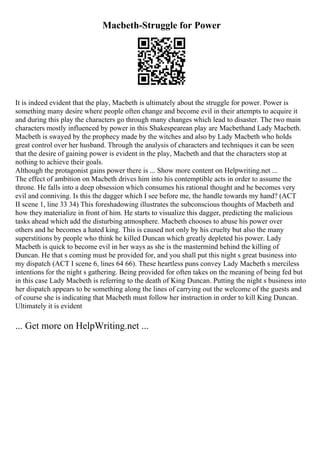 Macbeth-Struggle for Power
It is indeed evident that the play, Macbeth is ultimately about the struggle for power. Power is
something many desire where people often change and become evil in their attempts to acquire it
and during this play the characters go through many changes which lead to disaster. The two main
characters mostly influenced by power in this Shakespearean play are Macbethand Lady Macbeth.
Macbeth is swayed by the prophecy made by the witches and also by Lady Macbeth who holds
great control over her husband. Through the analysis of characters and techniques it can be seen
that the desire of gaining power is evident in the play, Macbeth and that the characters stop at
nothing to achieve their goals.
Although the protagonist gains power there is ... Show more content on Helpwriting.net ...
The effect of ambition on Macbeth drives him into his contemptible acts in order to assume the
throne. He falls into a deep obsession which consumes his rational thought and he becomes very
evil and conniving. Is this the dagger which I see before me, the handle towards my hand? (ACT
II scene 1, line 33 34) This foreshadowing illustrates the subconscious thoughts of Macbeth and
how they materialize in front of him. He starts to visualize this dagger, predicting the malicious
tasks ahead which add the disturbing atmosphere. Macbeth chooses to abuse his power over
others and he becomes a hated king. This is caused not only by his cruelty but also the many
superstitions by people who think he killed Duncan which greatly depleted his power. Lady
Macbeth is quick to become evil in her ways as she is the mastermind behind the killing of
Duncan. He that s coming must be provided for, and you shall put this night s great business into
my dispatch (ACT I scene 6, lines 64 66). These heartless puns convey Lady Macbeth s merciless
intentions for the night s gathering. Being provided for often takes on the meaning of being fed but
in this case Lady Macbeth is referring to the death of King Duncan. Putting the night s business into
her dispatch appears to be something along the lines of carrying out the welcome of the guests and
of course she is indicating that Macbeth must follow her instruction in order to kill King Duncan.
Ultimately it is evident
... Get more on HelpWriting.net ...
 