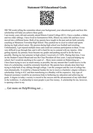 Statement Of Educational Goals
500 700 words telling the committee about your background, your educational goals and how this
scholarship will help you achieve these goals.
I am twenty years old and currently attend Illinois Central College (ICC). I have a mother, a father,
and two older siblings. I have lived in Germantown Hills, Illinois my entire life and have never
moved into a different home. Both of my parents have taught in the past and are both currently
coaching at Metamora Township High School. They pushed me to excel in school and sports
during my high school career. My passion during high school was football and wrestling.
Unfortunately, I got injured multiple times and could not continue participation in them. It was
very difficult to go through that, and it still is hard for me to contend with my injuries. After
getting injured, my primary focus became my grades and pushing myself to do the best as
possible. During my last semester in high school, I received a 4.1 GPA. During that time, I was
on the Student Council Board and was the Class President all four years. I enjoyed helping my
school, but I would do anything to be a part of ... Show more content on Helpwriting.net ...
I have been trying to save as much money as possible, but any amount that I could receive in the
form of a scholarship, would be extremely beneficial. My parents have already done their best
trying to help both of my siblings through college. I am the youngest and the cost of college has
risen dramatically. It would be a financial burden for me to receive a bachelor s degree without a
scholarship. Going to ICC and then transferring to a Bradley will be expensive. Any type of
financial assistance would be an enormous help in furthering my education and achieving my
goals. A degree in today s society is crucial to the success and the advancement of any individual
in the workforce. A scholarship to most people is just free money. A scholarship for me, however,
is opening a door to my
... Get more on HelpWriting.net ...
 