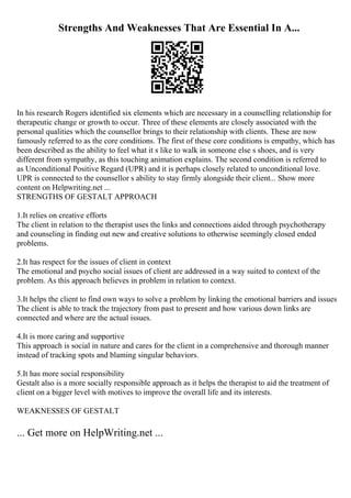 Strengths And Weaknesses That Are Essential In A...
In his research Rogers identified six elements which are necessary in a counselling relationship for
therapeutic change or growth to occur. Three of these elements are closely associated with the
personal qualities which the counsellor brings to their relationship with clients. These are now
famously referred to as the core conditions. The first of these core conditions is empathy, which has
been described as the ability to feel what it s like to walk in someone else s shoes, and is very
different from sympathy, as this touching animation explains. The second condition is referred to
as Unconditional Positive Regard (UPR) and it is perhaps closely related to unconditional love.
UPR is connected to the counsellor s ability to stay firmly alongside their client... Show more
content on Helpwriting.net ...
STRENGTHS OF GESTALT APPROACH
1.It relies on creative efforts
The client in relation to the therapist uses the links and connections aided through psychotherapy
and counseling in finding out new and creative solutions to otherwise seemingly closed ended
problems.
2.It has respect for the issues of client in context
The emotional and psycho social issues of client are addressed in a way suited to context of the
problem. As this approach believes in problem in relation to context.
3.It helps the client to find own ways to solve a problem by linking the emotional barriers and issues
The client is able to track the trajectory from past to present and how various down links are
connected and where are the actual issues.
4.It is more caring and supportive
This approach is social in nature and cares for the client in a comprehensive and thorough manner
instead of tracking spots and blaming singular behaviors.
5.It has more social responsibility
Gestalt also is a more socially responsible approach as it helps the therapist to aid the treatment of
client on a bigger level with motives to improve the overall life and its interests.
WEAKNESSES OF GESTALT
... Get more on HelpWriting.net ...
 