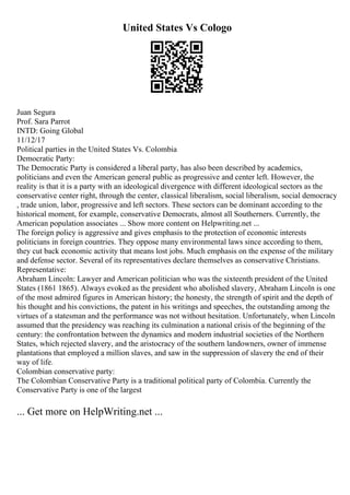 United States Vs Cologo
Juan Segura
Prof. Sara Parrot
INTD: Going Global
11/12/17
Political parties in the United States Vs. Colombia
Democratic Party:
The Democratic Party is considered a liberal party, has also been described by academics,
politicians and even the American general public as progressive and center left. However, the
reality is that it is a party with an ideological divergence with different ideological sectors as the
conservative center right, through the center, classical liberalism, social liberalism, social democracy
, trade union, labor, progressive and left sectors. These sectors can be dominant according to the
historical moment, for example, conservative Democrats, almost all Southerners. Currently, the
American population associates ... Show more content on Helpwriting.net ...
The foreign policy is aggressive and gives emphasis to the protection of economic interests
politicians in foreign countries. They oppose many environmental laws since according to them,
they cut back economic activity that means lost jobs. Much emphasis on the expense of the military
and defense sector. Several of its representatives declare themselves as conservative Christians.
Representative:
Abraham Lincoln: Lawyer and American politician who was the sixteenth president of the United
States (1861 1865). Always evoked as the president who abolished slavery, Abraham Lincoln is one
of the most admired figures in American history; the honesty, the strength of spirit and the depth of
his thought and his convictions, the patent in his writings and speeches, the outstanding among the
virtues of a statesman and the performance was not without hesitation. Unfortunately, when Lincoln
assumed that the presidency was reaching its culmination a national crisis of the beginning of the
century: the confrontation between the dynamics and modern industrial societies of the Northern
States, which rejected slavery, and the aristocracy of the southern landowners, owner of immense
plantations that employed a million slaves, and saw in the suppression of slavery the end of their
way of life.
Colombian conservative party:
The Colombian Conservative Party is a traditional political party of Colombia. Currently the
Conservative Party is one of the largest
... Get more on HelpWriting.net ...
 