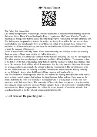 My Papa s Waltz
The Father Son Connection
One of the most powerful relationships someone ever forms is the connection that they have with
their own father. Those Winter Sundays by Robert Hayden and My Papa s Waltz by Theodore
Roethke are both poems that brilliantly describe this powerful relationship between father and son.
The feelings that the poets have toward the subject are found deep within the two poems often
hidden behind how the character feels toward his own father. Even though these poems were
published in different time periods, one feels the similarities and differences within the tone, form,
or even the imagery of the poems.
Those Winter Sundays and My Papa s Waltz were written by two different authors so naturally
there are some ... Show more content on Helpwriting.net ...
But when one is to look at the tone in those Winter Sundays they may find that it s very regretful.
The adult narrator is remembering the admirable qualities of his dead father. The narrator refers
to his father s with then with cracked hand that ached/in the weekday weather made/banked fires
blaze. No one ever thanked him, which demonstrates that the child took the father and his actions
for granted, and now, as an adult, the speaker is feeling remorse for it. The narrator copes with
the loss of his father and his inability to tell the father that he appreciated the Sunday ritual by
saying What did I know, what did I know/of love s austere and lonely offices.
The few similarities of these poems lie in the idea behind the writing. Both Hayden and Roethke
seem to have created a poem that is about the bond between father and son. Even more so, the
poems both take the form of a memory of the speaker who is looking back to a time that they
remember with their own father. The last major difference in these two poems is how the author
uses imagery within the work. In Those Winter Sundays there is no expression of warmth within
human activity. These images reflect the cold of the house, the cold of the father s hands, that
ached and the cold in the boy s heart, speaking indifferently. On
... Get more on HelpWriting.net ...
 