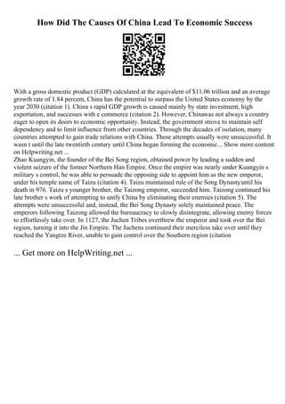 How Did The Causes Of China Lead To Economic Success
With a gross domestic product (GDP) calculated at the equivalent of $11.06 trillion and an average
growth rate of 1.84 percent, China has the potential to surpass the United States economy by the
year 2030 (citation 1). China s rapid GDP growth is caused mainly by state investment, high
exportation, and successes with e commerce (citation 2). However, Chinawas not always a country
eager to open its doors to economic opportunity. Instead, the government strove to maintain self
dependency and to limit influence from other countries. Through the decades of isolation, many
countries attempted to gain trade relations with China. These attempts usually were unsuccessful. It
wasn t until the late twentieth century until China began forming the economic... Show more content
on Helpwriting.net ...
Zhao Kuangyin, the founder of the Bei Song region, obtained power by leading a sudden and
violent seizure of the former Northern Han Empire. Once the empire was nearly under Kuangyin s
military s control, he was able to persuade the opposing side to appoint him as the new emperor,
under his temple name of Taizu (citation 4). Taizu maintained rule of the Song Dynastyuntil his
death in 976. Taizu s younger brother, the Taizong emperor, succeeded him. Taizong continued his
late brother s work of attempting to unify China by eliminating their enemies (citation 5). The
attempts were unsuccessful and, instead, the Bei Song Dynasty solely maintained peace. The
emperors following Taizong allowed the bureaucracy to slowly disintegrate, allowing enemy forces
to effortlessly take over. In 1127, the Juchen Tribes overthrew the emperor and took over the Bei
region, turning it into the Jin Empire. The Juchens continued their merciless take over until they
reached the Yangtze River, unable to gain control over the Southern region (citation
... Get more on HelpWriting.net ...
 
