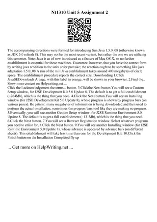 Nt1310 Unit 5 Assignment 2
The accompanying directions were formed for introducing Sun Java 1.5.0_08 (otherwise known
as JDK 5.0 refresh 8). This may not be the most recent variant, but rather the one we are utilizing
this semester. Note: Java is as of now introduced as a feature of Mac OS X, so no further
establishment is essential for these machines. Guarantee, however, that you have the correct form
by writing java rendition to the unix order provoke; the reaction ought to be something like java
adaptation 1.5.0_08 A run of the mill Java establishment takes around 400 megabytes of circle
space. The establishment procedure reports the correct size. Downloading 1.Click
JavaSEDownloads A page, with this label in orange, will be shown in your browser. 2.Find the...
Show more content on Helpwriting.net ...
Click the I acknowledgement the terms... button. 3.Clickthe Next button.You will see a Custom
Setup window, for J2SE Development Kit 5.0 Update 8. The default is to get a full establishment
(~264Mb), which is the thing that you need. 4.Click the Next button.You will see an Installing
window (for J2SE Development Kit 5.0 Update 8), whose progress is shown by progress bars (on
various panes). Be patient: many megabytes of information is being downloaded and then used to
perform the actual installation; sometimes the progress bars tool like they are making no progress.
5.Eventually, you will see another Custom Setup window, for J2SE Runtime Environment 5.0
Update 8. The default is to get a full establishment (~131Mb), which is the thing that you need.
6.Click the Next button. 7.You will see a Browser Registration window. Select whatever programs
you need to enlist for, 8.Click the Next button. 9.You will see another Installing window (for J2SE
Runtime Environment 5.0 Update 8), whose advance is appeared by advance bars (on different
sheets). This establishment will take less time than one for the Development Kit. 10.Click the
Finish button on the Installation Completed fly up
... Get more on HelpWriting.net ...
 
