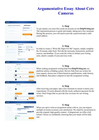 Argumentative Essay About Cctv
Cameras
1. Step
To get started, you must first create an account on site HelpWriting.net.
The registration process is quick and simple, taking just a few moments.
During this process, you will need to provide a password and a valid
email address.
2. Step
In order to create a "Write My Paper For Me" request, simply complete
the 10-minute order form. Provide the necessary instructions, preferred
sources, and deadline. If you want the writer to imitate your writing
style, attach a sample of your previous work.
3. Step
When seeking assignment writing help fromHelpWriting.net, our
platform utilizes a bidding system. Review bids from our writers for
your request, choose one of them based on qualifications, order history,
and feedback, then place a deposit to start the assignment writing.
4. Step
After receiving your paper, take a few moments to ensure it meets your
expectations. If you're pleased with the result, authorize payment for the
writer. Don't forget that we provide free revisions for our writing
services.
5. Step
When you opt to write an assignment online with us, you can request
multiple revisions to ensure your satisfaction. We stand by our promise to
provide original, high-quality content - if plagiarized, we offer a full
refund. Choose us confidently, knowing that your needs will be fully
met.
Argumentative Essay About Cctv Cameras Argumentative Essay About Cctv Cameras
 