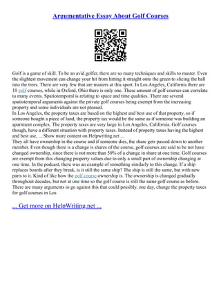 Argumentative Essay About Golf Courses
Golf is a game of skill. To be an avid golfer, there are so many techniques and skills to master. Even
the slightest movement can change your hit from hitting it straight onto the green to slicing the ball
into the trees. There are very few that are masters at this sport. In Los Angeles, California there are
10 golf courses, while in Oxford, Ohio there is only one. These amount of golf courses can correlate
to many events. Spatiotemporal is relating to space and time qualities. There are several
spatiotemporal arguments against the private golf courses being exempt from the increasing
property and some individuals are not pleased.
In Los Angeles, the property taxes are based on the highest and best use of that property, so if
someone bought a piece of land, the property tax would be the same as if someone was building an
apartment complex. The property taxes are very large in Los Angeles, California. Golf courses
though, have a different situation with property taxes. Instead of property taxes having the highest
and best use, ... Show more content on Helpwriting.net ...
They all have ownership in the course and if someone dies, the share gets passed down to another
member. Even though there is a change is shares of the course, golf courses are said to be not have
changed ownership, since there is not more than 50% of a change in share at one time. Golf courses
are exempt from this changing property values due to only a small part of ownership changing at
one time. In the podcast, there was an example of something similarly to this change. If a ship
replaces boards after they break, is it still the same ship? The ship is still the same, but with new
parts to it. Kind of like how the golf course ownership is. The ownership is changed gradually
throughout decades, but not at one time so the golf course is still the same golf course as before.
There are many arguments to go against this that could possibly, one day, change the property taxes
for golf courses in Los
... Get more on HelpWriting.net ...
 