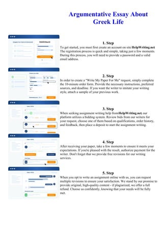 Argumentative Essay About
Greek Life
1. Step
To get started, you must first create an account on site HelpWriting.net.
The registration process is quick and simple, taking just a few moments.
During this process, you will need to provide a password and a valid
email address.
2. Step
In order to create a "Write My Paper For Me" request, simply complete
the 10-minute order form. Provide the necessary instructions, preferred
sources, and deadline. If you want the writer to imitate your writing
style, attach a sample of your previous work.
3. Step
When seeking assignment writing help fromHelpWriting.net, our
platform utilizes a bidding system. Review bids from our writers for
your request, choose one of them based on qualifications, order history,
and feedback, then place a deposit to start the assignment writing.
4. Step
After receiving your paper, take a few moments to ensure it meets your
expectations. If you're pleased with the result, authorize payment for the
writer. Don't forget that we provide free revisions for our writing
services.
5. Step
When you opt to write an assignment online with us, you can request
multiple revisions to ensure your satisfaction. We stand by our promise to
provide original, high-quality content - if plagiarized, we offer a full
refund. Choose us confidently, knowing that your needs will be fully
met.
Argumentative Essay About Greek Life Argumentative Essay About Greek Life
 