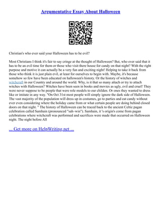 Argumentative Essay About Halloween
Christian's who ever said your Halloween has to be evil?
Most Christians I think it's fair to say cringe at the thought of Halloween? But, who ever said that it
has to be an evil time for them or those who visit there house for candy on that night? With the right
purpose and motive it can actually be a very fun and exciting night! Helping to take it back from
those who think it is just plain evil, at least for ourselves to begin with. Maybe, it's because
somehow so few have been educated on halloween's history. Or the history of witches and
witchcraft in our Country and around the world. Why, is it that so many attach or try to attach
witches with Halloween? Witches have been seen in books and movies as ugly, evil and cruel! They
were never suppose to be people that were role models to our childen. Or ones they wanted to dress
like or imitate in any way. "On Oct 31st most people will simply ignore the dark side of Halloween.
The vast majority of the population will dress up in costumes, go to parties and eat candy without
ever even considering where the holiday came from or what certain people are doing behind closed
doors on that night. " The history of Halloween can be traced back to the ancient Celtic pagan
celebration called Samhain (pronounced "sah–win"). Samhain, it 's origin's come from pagan
celebrations where witchcraft was performed and sacrifices were made that occurred on Halloween
night. The night before All
... Get more on HelpWriting.net ...
 