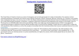 Immigration Argumentative Essay
The United States of America is known as a nation of immigrants and was built upon people of a variety of nationalities. For centuries, we have
welcomed generations of immigrants into America such as British–Americans, Chinese–Americans, Mexican–Americans, etc. Currently, in our modern
times, immigration has been a very divisive issue. In 2012, the Obama Administration created the Deferred Action for Childhood Arrivals, or DACA, to
give young undocumented immigrants, or Dreamers, a temporary endowment of protection from deportation and a permit to work legally in the US.
This has given over 800,000 people relief and has provided hope. While some might argue that the implementation of DACA went against the
constitutional principles of separation of powers and the president's duty to execute the laws faithfully, Trump's decision to repeal DACA violates the
14th amendment of the Constitution as well as the concepts of citizenship where the Constitution defines that everyone is protected whoever lives in the
United States.
Trump's decision to repeal DACA is unconstitutional because it violates the 14th amendment of the Constitution. The 14th amendment of the
Constitution states that "all persons born or naturalized in the United States . . . are citizens of the United States" (14th Amendment Sec. 1). The
government's role in our American society is to protect and defend the civil rights of its citizens, which includes people that are not citizens. The
phrase, "naturalized in
Get more content on HelpWriting.net
 