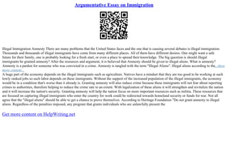 Argumentative Essay on Immigration
Illegal Immigration Amnesty There are many problems that the United States faces and the one that is causing several debates is illegal immigration.
Thousands and thousands of illegal immigrants have come from many different places. All of them have different desires. One might want a safe
future for their family, one is probably looking for a fresh start, or even a place to spread their knowledge. The big question is should illegal
immigrants be granted amnesty? After the resources and argument, it is believed that Amnesty should be given to illegal aliens. What is amnesty?
Amnesty is a pardon for someone who was convicted in a crime. Amnesty is tangled with the term "Illegal Aliens". Illegal aliens according to the...show
more content...
A huge part of the economy depends on the illegal immigrants such as agriculture. Natives have a mindset that they are too good to be working at such
lowly ranked jobs so such labor depends on these immigrants. Without the support of the increased population of the illegal immigrants, the economy
would be in a condition that's worse than it already is. Granting amnesty will also reduce crime because these immigrants will not fear about reporting
crimes to authorities, therefore helping to reduce the crime rate to an extent. With legalization of these aliens it will strengthen and revitalize the nation
and it will increase the nation's security. Granting amnesty will help the nation focus on more important resources such as militia. These resources that
are focused on capturing illegal immigrants who enter the country for work could be redirected towards homeland security or funds for war. Not all
agree that the "illegal aliens" should be able to get a chance to prove themselves. According to Heritage Foundation "Do not grant amnesty to illegal
aliens. Regardless of the penalties imposed, any program that grants individuals who are unlawfully present the
Get more content on HelpWriting.net
 