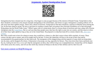 Arguments Against Immigration Essay
Immigration has been a heated issue for a long time, it has began to come up again because of the election of Donald Trump. Trump believes that
there should be a restriction to the amount of people immigrating to the United States, and i'd have to agree. Immigration is stealing millions of U.S
jobs away from their rightful citizens. There's also a threat of terrorism, Trump believes that there should be a sanction on Muslims from entering the
city, he has been stated as saying "We have to get down to creating a country that's not going to have the kind of problems we've had with people
flying planes into the World Trade Center." Which I agree with to a certain point, there is a serious threat of terrorism each time a plane full of Syrian
immigrants enter the United States. But we can't just shun these people away, they have the right to come into our country, and they deserve to have
all of their basic rights upheld as long as they are in the United States. My proposal is to ship their kind off to a remote island in the...show more
content...
But if they would want to leave for whatever reason, they would have a chance to, after their course in basic skills conclude, of course. These
courses can take years to master, and will be taught only by the best. To leave the island they will have to be at top of their class and be
recommended by the guards/teachers for their hard work. The immigrants will be shipped along with the majority of crops which are being taken
into the states, and be dropped off at farms. Urbanization is becoming very big, especially for farmers. They close down their farms and hustle into
the city, looking for new lives, so we can't ship the immigrants out there, they will be living in an overpopulated mess. Instead they will be shipped
off to farms across the country, and will use their skills they learned on Palmyra to the best of their abilities and live their lives off
Get more content on HelpWriting.net
 