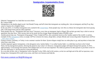 Immigration Argumentative Essay
Editorial: 'Immigration' in a land that was never theirs
By: Lauryn Gibbs
Immigration is the double edged sword. Ask Donald Trump, and he'll claim that immigrants are stealing jobs. Ask an immigrant, and they'll say they
came to America for a brighter future.
In the year 2014, 11.4 million immigrants were counted in the United States. Some people may view this as a threat, but immigrants take lower paying
jobs, work longer hours and are often exploited.
Some people may say, "Immigrants don't pay taxes!" Incorrect, every time an immigrant, legal or illegal, fills up their gas tank, buys a shirt or rent an
apartment, they pay taxes. Their income may not be taxed, but the average illegal immigrant makes $24,000 a year.
Another person may say, "Immigrants bring gangs!" False. Ciudad JuГЎrez, also commonly known as the 'murder capital of the world', is a prime
example of why immigration exists, to escape. JuГЎrez is known for slums, cheap labor, corrupt officials and vicious drug lords. People leave JuГЎrez
...show more content...
Going to Greece, Germany, or Turley is not a summer vacation for them. Syrian refugees simply have no other place to go, and anywhere is better that
where they came from.
Another argument against immigration, is the derogatory term, 'anchor babies.' A so called 'anchor baby', is a child that was born in the United
States, but has foreign born parents, allowing the parent to stay in the U.S. However, immigration judges still deport foreign born parents. In 2013,
approximately 72,410 foreign born parents with children born on US soil were deported. The child can petition for their parents to join them in the US
after the child turns 21, but the process is long and difficult.
So, even after all this, why is 'immigration' such a big deal? In the 1990's, half of all workers, on the low and high end of the skill set spectrum, were
foreign born. Immigrants fill in jobs in key areas, start their own business and help the
Get more content on HelpWriting.net
 