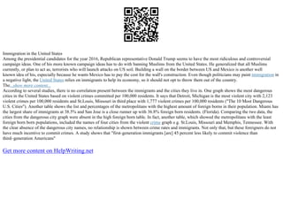 Immigration in the United States
Among the presidential candidates for the year 2016, Republican representative Donald Trump seems to have the most ridiculous and controversial
campaign ideas. One of his more known campaign ideas has to do with banning Muslims from the United States. He generalized that all Muslims
currently, or plan to act as, terrorists who will launch attacks on US soil. Building a wall on the border between US and Mexico is another well
known idea of his, especially because he wants Mexico has to pay the cost for the wall's construction. Even though politicians may paint immigration in
a negative light, the United States relies on immigrants to help its economy, so it should not opt to throw them out of the country.
The...show more content...
According to several studies, there is no correlation present between the immigrants and the cities they live in. One graph shows the most dangerous
cities in the United States based on violent crimes committed per 100,000 residents. It says that Detroit, Michigan is the most violent city with 2,123
violent crimes per 100,000 residents and St.Louis, Missouri in third place with 1,777 violent crimes per 100,000 residents ("The 10 Most Dangerous
U.S. Cities"). Another table shows the list and percentages of the metropolitans with the highest amount of foreign borns in their population. Miami has
the largest share of immigrants at 38.5% and San Jose is a close runner up with 36.8% foreign born residents. (Florida). Comparing the two data, the
cities from the dangerous city graph were absent in the high foreign born table. In fact, another table, which showed the metropolitans with the least
foreign born born populations, included the names of four cities from the violent crime graph e.g. St.Louis, Missouri and Memphis, Tennessee. With
the clear absence of the dangerous city names, no relationship is shown between crime rates and immigrants. Not only that, but these foreigners do not
have much incentive to commit crimes. A study shows that "first–generation immigrants [are] 45 percent less likely to commit violence than
third–generation Americans"
Get more content on HelpWriting.net
 