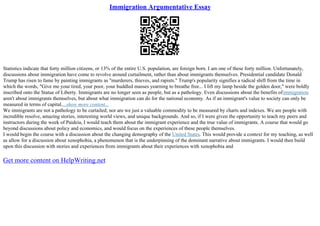 Immigration Argumentative Essay
Statistics indicate that forty million citizens, or 13% of the entire U.S. population, are foreign born. I am one of these forty million. Unfortunately,
discussions about immigration have come to revolve around curtailment, rather than about immigrants themselves. Presidential candidate Donald
Trump has risen to fame by painting immigrants as "murderers, thieves, and rapists." Trump's popularity signifies a radical shift from the time in
which the words, "Give me your tired, your poor, your huddled masses yearning to breathe free... I lift my lamp beside the golden door," were boldly
inscribed onto the Statue of Liberty. Immigrants are no longer seen as people, but as a pathology. Even discussions about the benefits ofimmigration
aren't about immigrants themselves, but about what immigration can do for the national economy. As if an immigrant's value to society can only be
measured in terms of capital....show more content...
We immigrants are not a pathology to be curtailed; nor are we just a valuable commodity to be measured by charts and indexes. We are people with
incredible resolve, amazing stories, interesting world views, and unique backgrounds. And so, if I were given the opportunity to teach my peers and
instructors during the week of Paideia, I would teach them about the immigrant experience and the true value of immigrants. A course that would go
beyond discussions about policy and economics, and would focus on the experiences of these people themselves.
I would begin the course with a discussion about the changing demography of the United States. This would provide a context for my teaching, as well
as allow for a discussion about xenophobia, a phenomenon that is the underpinning of the dominant narrative about immigrants. I would then build
upon this discussion with stories and experiences from immigrants about their experiences with xenophobia and
Get more content on HelpWriting.net
 