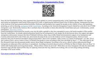 Immigration Argumentative Essay
Since the last Presidential election, many arguments have been sparked on current immigration policy in the United States. Whether it be mayoral
intervention on Immigration and Custom Enforcement (ICE) raids, or deploying the National Guard to the US Mexico Border, immigration has been
at the forefront of the latest greatest political kerfuffles. Politicians and lawmakers have argued for decades on the viability of laws and regulations
protecting, as well as directing, immigration in the United States. According to the American Immigration Council, federal law only allows for 675,000
immigrants a year. Realistically, however, this is nowhere close to the number of aliens that entire the United States each year. Unfortunately, current
immigration...show more content...
Federal immigration enforcement has recently come into the public spotlight as they have attempted to remove the hostile members of this number
from the United States. An already radicalized political barrier has led immigration to only deepen the divide between those who support and oppose
immigration enforcement. Instances like that of Oakland California, where mayor Libby Schaaf alerted potential suspects of an Immigration and
Customs enforcement (ICE) raid of their area, demonstrate the deep divide even in the midst of current immigration policy. However much
animosity there may be between lawmakers and governing body's, there exists a problem. "[Our country is] a nation of immigrants", yes. But, "[It is]
also a nation of laws, and as a nation of laws, [it should] want people to come according to [the] laws and abide by them" (...). The study done by the
Pew Research Center also documented another statistic about illegal immigrants. According to the survey, about 8 million undocumented Illegal
immigrants are either part of the work force or unemployed. According to an article about an article on Welfare by Marvin Olasky, there are about "16
million able–bodied adults receiv[ing] food stamps... fifteen million of them do not work". While there are many immigrants who take the undesirable
minimum wage jobs that America HAS, they are replacing Americans that may otherwise be working, who are now doing nothing and taking
advantage of the social welfare
Get more content on HelpWriting.net
 