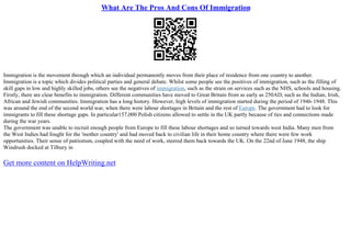 What Are The Pros And Cons Of Immigration
Immigration is the movement through which an individual permanently moves from their place of residence from one country to another.
Immigration is a topic which divides political parties and general debate. Whilst some people see the positives of immigration, such as the filling of
skill gaps in low and highly skilled jobs, others see the negatives of immigration, such as the strain on services such as the NHS, schools and housing.
Firstly, there are clear benefits to immigration. Different communities have moved to Great Britain from as early as 250AD, such as the Indian, Irish,
African and Jewish communities. Immigration has a long history. However, high levels of immigration started during the period of 1946–1948. This
was around the end of the second world war, when there were labour shortages in Britain and the rest of Europe. The government had to look for
immigrants to fill these shortage gaps. In particular157,000 Polish citizens allowed to settle in the UK partly because of ties and connections made
during the war years.
The government was unable to recruit enough people from Europe to fill these labour shortages and so turned towards west India. Many men from
the West Indies had fought for the 'mother country' and had moved back to civilian life in their home country where there were few work
opportunities. Their sense of patriotism, coupled with the need of work, steered them back towards the UK. On the 22nd of June 1948, the ship
Windrush docked at Tilbury in
Get more content on HelpWriting.net
 