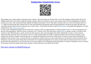 Immigration Argumentative Essay
My grandma was a single mother raising three kids in Mexico. My mom being one of those kids as well. My grandma wanted a better life for her
children and herself, so she had to make the ultimate sacrifice which was leaving my uncle, aunt, and my mom with their grandparents in Mexico
for almost six years. She crossed the border illegally by hiding in the motor of a car. They had to customize the car so she can fit and lie down in a
"U" shape for almost three days without food or water and endured the blazing heat and freezing temperatures the desert provided. She had wires
constantly electrocuting her and was dying to have a sip of water. At last when she made it into theUnited States, the people that helped her over here
allowed her to stay...show more content...
In other words, immigration shapes how the world views America. There are approximately 37 million people in the U.S. who are foreign born (12
percent of the population). What this means is that there are 37 million voices who report back to their family in another country to tell them what
America is like. What this does is spark curiosity of what America is like, and will trigger their family and friends to want to visit in America
which will make them buy from our economy. The U.S. makes already makes $2 trillion in America's global travel and tourism industry a year,
imagine how much this number would increase by if we legalized immigrants more easily. While those in America can just post on Facebook or
Instagram what America is like, you truly don't get to experience America until you come and develop your own opinions to take back home. Story
telling has a much more greater impact than social media. If we legalized immigrants more easily, not only will our economy boost, but as well as
giving others the opportunity to see America for its true colors–good or bad. Immigrants are the foundation of America. Immigrants come to America
for the same reason your ancestors did, enjoy freedom, a better education, and a better life for their
Get more content on HelpWriting.net
 