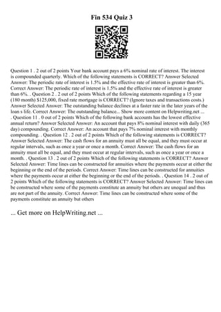 Fin 534 Quiz 3
Question 1 . 2 out of 2 points Your bank account pays a 6% nominal rate of interest. The interest
is compounded quarterly. Which of the following statements is CORRECT? Answer Selected
Answer: The periodic rate of interest is 1.5% and the effective rate of interest is greater than 6%.
Correct Answer: The periodic rate of interest is 1.5% and the effective rate of interest is greater
than 6%. . Question 2 . 2 out of 2 points Which of the following statements regarding a 15 year
(180 month) $125,000, fixed rate mortgage is CORRECT? (Ignore taxes and transactions costs.)
Answer Selected Answer: The outstanding balance declines at a faster rate in the later years of the
loan s life. Correct Answer: The outstanding balance... Show more content on Helpwriting.net ...
. Question 11 . 0 out of 2 points Which of the following bank accounts has the lowest effective
annual return? Answer Selected Answer: An account that pays 8% nominal interest with daily (365
day) compounding. Correct Answer: An account that pays 7% nominal interest with monthly
compounding. . Question 12 . 2 out of 2 points Which of the following statements is CORRECT?
Answer Selected Answer: The cash flows for an annuity must all be equal, and they must occur at
regular intervals, such as once a year or once a month. Correct Answer: The cash flows for an
annuity must all be equal, and they must occur at regular intervals, such as once a year or once a
month. . Question 13 . 2 out of 2 points Which of the following statements is CORRECT? Answer
Selected Answer: Time lines can be constructed for annuities where the payments occur at either the
beginning or the end of the periods. Correct Answer: Time lines can be constructed for annuities
where the payments occur at either the beginning or the end of the periods. . Question 14 . 2 out of
2 points Which of the following statements is CORRECT? Answer Selected Answer: Time lines can
be constructed where some of the payments constitute an annuity but others are unequal and thus
are not part of the annuity. Correct Answer: Time lines can be constructed where some of the
payments constitute an annuity but others
... Get more on HelpWriting.net ...
 