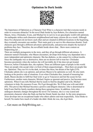 Optimism In Dark Inside
The Importance of Optimism as a Character Trait What is a character trait that everyone needs in
order to overcome obstacles? In the novel Dark Inside by Jeyn Roberts, five characters named
Mason, Aries, Chickadee, Evans, and Michael try to survive in an apocalyptic world with optimism.
An earthquake strikes each characters neighbourhood and many citizens die as a result. Although
these five characters do not know each other and are situated in different locations in the beginning,
they eventually encounter one another. Their main goal is to survive this obnoxious disaster. Each
character goes through a different adventure optimistically, and perseveres despite the myriad of
problems they face. Therefore, the novelDark Inside shows that... Show more content on
Helpwriting.net ...
There are multiple protagonists in the story, and they all go through different adventures. A
character named Chickadee, who Mason encounters, develops from being very dependant into a
more independent and optimistic character. She has diabetes, so she cannot live without insulin.
Since the earthquake was so destructive, there are no doctors left to treat her. Chickadee
becomes pessimistic when she realizes she will inevitably die if she does not get treated.
However, before Chickadee dies, she explains, There are different types of people in this world.
There are people who accept what s in front of them unquestioningly... Then there are people like
me. Optimists. They too live in the dark, in times like these, but dream of the light (219).
Chickadee admits she is an optimist, and advises Mason to be optimistic as well. He also starts
looking at the positive side of situations. Even when Chickadee dies, instead of mourning her
death, Mason decides to fulfil her final wish: to go to Vancouver and feel the ocean for her.
Furthermore, another main character, Michael, begins as ignorant and passive, but becomes more
optimistic. When Evans tells Michael that he needs to find his daughter and wife, Michael
volunteers to help. He reassures Evans, We ll get through this. We ll find your wife and child
(85). This proves that Michael becomes a positive and diligent character, who is determined to
help Evans find his family members during these egregious times. In addition, Aries also
undergoes dramatic changes throughout the novel. For instance, she is a very scared and
pessimistic character when she finds out that her friend, Sarah, has died. As the story progresses,
Aries develops into an exceptional leader who others admire and treat respectfully. Aries thinks to
herself, No matter how much of a leader she didn t think she was, she d get them
... Get more on HelpWriting.net ...
 