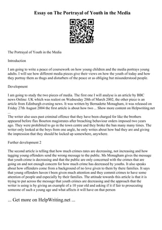 Essay on The Portrayal of Youth in the Media
The Portrayal of Youth in the Media
Introduction
I am going to write a peace of coursework on how young children and the media portrays young
adults. I will see how different media pieces give their views on how the youth of today and how
they portray them as thugs and disturbers of the peace or as obliging but misunderstood people.
Development
I am going to study the two pieces of media. The first one I will analyse is an article by BBC
news Online: UK which was realest on Wednesday 20th of March 2002, the other piece is an
article from Edinburgh evening news. It was written by Bernadette Monagham, it was released on
Friday 27th August 2004 the first article is about how two ... Show more content on Helpwriting.net
...
The writer also uses past criminal offence that they have been charged for like the brothers
appeared before flax Bourton magistrates after breaching behaviour orders imposed two years
ago. They were prohibited to go in the town centre and they broke the ban many many times. The
writer only looked at the boys from one angle, he only writes about how bad they are and giving
the impression that they should be locked up somewhere, anywhere.
Further development 2
The second article is telling that how much crimes rates are decreasing, not increasing and how
tagging young offenders send the wrong message to the public. Ms Monagham gives the message
that youth crime is decreasing and that the public are only concerned with the crimes that are
going on and not enough concern for how much crime has decreased by youths. It also speaks
about how offenders come from a background of no love given to them by there families. It says
that young offenders haven t been given much attention and they commit crimes to have some
attention of people and especially by their families. The attitude towards this article is that it is
trying to put across the message that youth crimes are decreasing and the approach that the
writer is using is by giving an example of a 10 year old and asking if it if fair to prosecuting
someone of such a young age and what affects it will have on that person
... Get more on HelpWriting.net ...
 