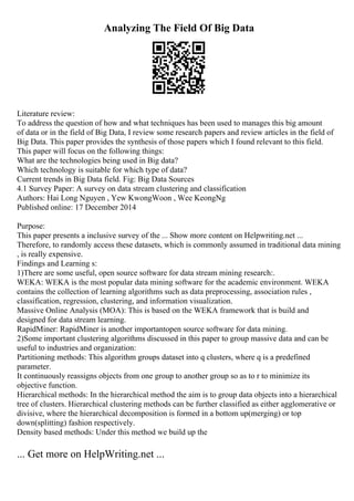Analyzing The Field Of Big Data
Literature review:
To address the question of how and what techniques has been used to manages this big amount
of data or in the field of Big Data, I review some research papers and review articles in the field of
Big Data. This paper provides the synthesis of those papers which I found relevant to this field.
This paper will focus on the following things:
What are the technologies being used in Big data?
Which technology is suitable for which type of data?
Current trends in Big Data field. Fig: Big Data Sources
4.1 Survey Paper: A survey on data stream clustering and classification
Authors: Hai Long Nguyen , Yew KwongWoon , Wee KeongNg
Published online: 17 December 2014
Purpose:
This paper presents a inclusive survey of the ... Show more content on Helpwriting.net ...
Therefore, to randomly access these datasets, which is commonly assumed in traditional data mining
, is really expensive.
Findings and Learning s:
1)There are some useful, open source software for data stream mining research:.
WEKA: WEKA is the most popular data mining software for the academic environment. WEKA
contains the collection of learning algorithms such as data preprocessing, association rules ,
classification, regression, clustering, and information visualization.
Massive Online Analysis (MOA): This is based on the WEKA framework that is build and
designed for data stream learning.
RapidMiner: RapidMiner is another importantopen source software for data mining.
2)Some important clustering algorithms discussed in this paper to group massive data and can be
useful to industries and organization:
Partitioning methods: This algorithm groups dataset into q clusters, where q is a predefined
parameter.
It continuously reassigns objects from one group to another group so as to r to minimize its
objective function.
Hierarchical methods: In the hierarchical method the aim is to group data objects into a hierarchical
tree of clusters. Hierarchical clustering methods can be further classified as either agglomerative or
divisive, where the hierarchical decomposition is formed in a bottom up(merging) or top
down(splitting) fashion respectively.
Density based methods: Under this method we build up the
... Get more on HelpWriting.net ...
 