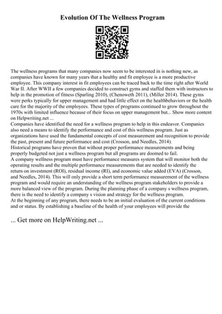Evolution Of The Wellness Program
The wellness programs that many companies now seem to be interested in is nothing new, as
companies have known for many years that a healthy and fit employee is a more productive
employee. This company interest in fit employees can be traced back to the time right after World
War II. After WWII a few companies decided to construct gyms and staffed them with instructors to
help in the promotion of fitness (Sparling 2010), (Chenoweth 2011), (Miller 2014). These gyms
were perks typically for upper management and had little effect on the healthbehaviors or the health
care for the majority of the employees. These types of programs continued to grow throughout the
1970s with limited influence because of their focus on upper management but... Show more content
on Helpwriting.net ...
Companies have identified the need for a wellness program to help in this endeavor. Companies
also need a means to identify the performance and cost of this wellness program. Just as
organizations have used the fundamental concepts of cost measurement and recognition to provide
the past, present and future performance and cost (Crosson, and Needles, 2014).
Historical programs have proven that without proper performance measurements and being
properly budgeted not just a wellness program but all programs are doomed to fail.
A company wellness program must have performance measures system that will monitor both the
operating results and the multiple performance measurements that are needed to identify the
return on investment (ROI), residual income (RI), and economic value added (EVA) (Crosson,
and Needles, 2014). This will only provide a short term performance measurement of the wellness
program and would require an understanding of the wellness program stakeholders to provide a
more balanced view of the program. During the planning phase of a company s wellness program,
there is the need to identify a company s vision and strategy for the wellness program.
At the beginning of any program, there needs to be an initial evaluation of the current conditions
and or status. By establishing a baseline of the health of your employees will provide the
... Get more on HelpWriting.net ...
 