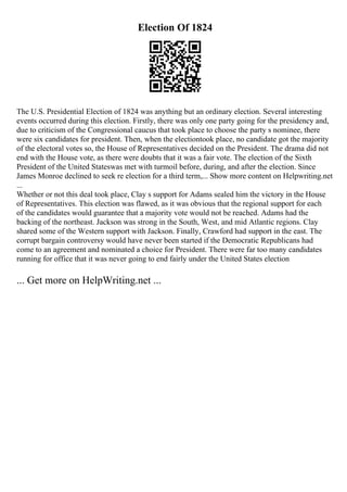 Election Of 1824
The U.S. Presidential Election of 1824 was anything but an ordinary election. Several interesting
events occurred during this election. Firstly, there was only one party going for the presidency and,
due to criticism of the Congressional caucus that took place to choose the party s nominee, there
were six candidates for president. Then, when the electiontook place, no candidate got the majority
of the electoral votes so, the House of Representatives decided on the President. The drama did not
end with the House vote, as there were doubts that it was a fair vote. The election of the Sixth
President of the United Stateswas met with turmoil before, during, and after the election. Since
James Monroe declined to seek re election for a third term,... Show more content on Helpwriting.net
...
Whether or not this deal took place, Clay s support for Adams sealed him the victory in the House
of Representatives. This election was flawed, as it was obvious that the regional support for each
of the candidates would guarantee that a majority vote would not be reached. Adams had the
backing of the northeast. Jackson was strong in the South, West, and mid Atlantic regions. Clay
shared some of the Western support with Jackson. Finally, Crawford had support in the east. The
corrupt bargain controversy would have never been started if the Democratic Republicans had
come to an agreement and nominated a choice for President. There were far too many candidates
running for office that it was never going to end fairly under the United States election
... Get more on HelpWriting.net ...
 