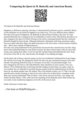 Comparing the Quest in M. Butterfly and American Beauty
The Quest in M. Butterfly and American Beauty
Happiness is defined as enjoying, showing, or characterized by pleasure; joyous; contented. Based
on this definition we all search for happiness our entire lives. Two very different stories address
this idea of the quest for happiness. M. Butterfly by David Henry Hwang is the story of a man
named Gallimard who is longing for his love Butterfly to return to him. John Deeney describes it as
him, clinging to his idea of a Perfect Woman to the end by costuming himself into the victimized
Butterfly though his final suicide. Although Gallimard s infatuation with Song sometimes makes
him cut a rather ridiculous figure, his dead seriousness at the end evokes a certain amount of pathos
and ... Show more content on Helpwriting.net ...
Not only is he using Gallimard for the government, but also for the control he has over him. Song
knows that Gallimard thinks he is the perfect woman. He allows him to believe this for more than
twenty years during their affair. It was not until the end that Song told Gallimard the truth. Song
lived most of her life as a lie, only because she thought it was making her happy.
On the other side of Song s insecure image was his lover Gallimard. Gallimard first lived a happy
life with his lover Song. He changed his whole life and even got a promotion because of his new
attitude. Not praising himself he said, It is because of you that I was promoted tonight. You
have changed my life forever. My little Butterfly, there should be no more secrets: I love you
(Meyer 1233). Gallimard truly loved Song and after finding out that Song was really a man, he
was crushed. He was ridiculed everywhere because people could not understand how he did not
know he was dating another man. He replied, This is the ultimate cruelty, isn t it? That I can talk
and talk and to anyone listening, it only air too rich a diet to be swallowed by a mundane world.
Why can t anyone understand? That in China, I once loved, and was loved by, very simply, the
Perfect Woman (Meyer 1250). After all of his searching for his Butterfly and to find out that she
was really a man crushed any happiness in his life. In the end, he said:
Death with honor is better than
... Get more on HelpWriting.net ...
 