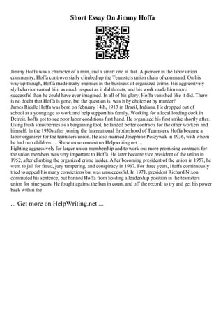 Short Essay On Jimmy Hoffa
Jimmy Hoffa was a character of a man, and a smart one at that. A pioneer in the labor union
community, Hoffa controversially climbed up the Teamsters union chain of command. On his
way up though, Hoffa made many enemies in the business of organized crime. His aggressively
sly behavior earned him as much respect as it did threats, and his work made him more
successful than he could have ever imagined. In all of his glory, Hoffa vanished like it did. There
is no doubt that Hoffa is gone, but the question is, was it by choice or by murder?
James Riddle Hoffa was born on february 14th, 1913 in Brazil, Indiana. He dropped out of
school at a young age to work and help support his family. Working for a local loading dock in
Detroit, hoffa got to see poor labor conditions first hand. He organized his first strike shortly after.
Using fresh strawberries as a bargaining tool, he landed better contracts for the other workers and
himself. In the 1930s after joining the International Brotherhood of Teamsters, Hoffa became a
labor organizer for the teamsters union. He also married Josephine Poszywak in 1936, with whom
he had two children. ... Show more content on Helpwriting.net ...
Fighting aggressively for larger union membership and to work out more promising contracts for
the union members was very important to Hoffa. He later became vice president of the union in
1952, after climbing the organized crime ladder. After becoming president of the union in 1957, he
went to jail for fraud, jury tampering, and conspiracy in 1967. For three years, Hoffa continuously
tried to appeal his many convictions but was unsuccessful. In 1971, president Richard Nixon
commuted his sentence, but banned Hoffa from holding a leadership position in the teamsters
union for nine years. He fought against the ban in court, and off the record, to try and get his power
back within the
... Get more on HelpWriting.net ...
 