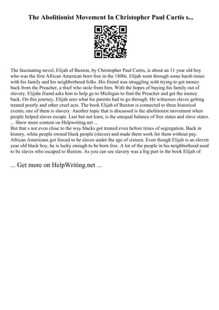 The Abolitionist Movement In Christopher Paul Curtis s...
The fascinating novel, Elijah of Buxton, by Christopher Paul Curtis, is about an 11 year old boy
who was the first African American born free in the 1800s. Elijah went through some harsh times
with his family and his neighborhood folks. His friend was struggling with trying to get money
back from the Preacher, a thief who stole from him. With the hopes of buying his family out of
slavery, Elijahs friend asks him to help go to Michigan to find the Preacher and get the money
back. On this journey, Elijah sees what his parents had to go through. He witnesses slaves getting
treated poorly and other cruel acts. The book Elijah of Buxton is connected to three historical
events; one of them is slavery. Another topic that is discussed is the abolitionist movement when
people helped slaves escape. Last but not least, is the unequal balance of free states and slave states.
... Show more content on Helpwriting.net ...
But that s not even close to the way blacks got treated even before times of segregation. Back in
history, white people owned black people (slaves) and made them work for them without pay.
African Americans got forced to be slaves under the age of sixteen. Even though Elijah is an eleven
year old black boy, he is lucky enough to be born free. A lot of the people in his neighborhood used
to be slaves who escaped to Buxton. As you can see slavery was a big part in the book Elijah of
... Get more on HelpWriting.net ...
 