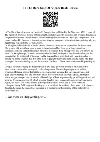 In The Dark Side Of Science Book Review
In The Dark Side of science by Heather E. Douglas that published in the November (2011) issue of
The Scientist, promotes the use of forethought on studies done by scientists. Dr. Douglas focuses on
the great need for the studies done to include the negative outcome on life vs just the positive. In a
closer reading Dr. Douglas is humanizing the situation to connect with scientists explaining why we
needto take responsibility for our actions.
Dr. Douglas feels it is in the scientist of who discovers the work are responsible for future uses.
She goes to talk about how gene science is important and has done great things to advance
humanity. She also states that is it not perfect as a result of there being people that will always do
harm; Dr. Douglas says, Scientist are responsible for both the impacts they intend and any of the
impacts they do not intend, if they are readily foreseeable in specific detail. Here, the author is
calling out to the scientist that it is up to them to prevent their work from causing harm. She does
not expect the responsibility on just the scientist, she later ... Show more content on Helpwriting.net
...
Douglas s audience being the Scientist world. The dead giveaway for me is when the author
says, how to create other pathogenic, tailored organism. The words pathogenic, as well as,
organism. Both are not words that the average American uses and I m sure majority does not
even know what they are. The only time I hear those words is in a doctor s office. Another is
where she goes deeper into the details of knowledge of how to generate by providing particular and
accurate DNA sequences with which scientist develop ways to generate sequences of base pairs.
Again, not how I talk to my friends, although that is what I would use if I were to talk to
colleagues in my field, or people looking to be in the field. An analysis of the word choice is never
directed, however the intensity of language in it pushes towards someone of the stature to be
involved in the
... Get more on HelpWriting.net ...
 