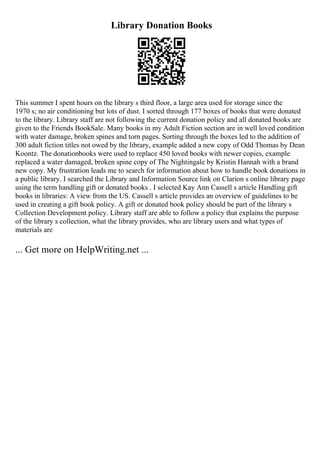 Library Donation Books
This summer I spent hours on the library s third floor, a large area used for storage since the
1970 s; no air conditioning but lots of dust. I sorted through 177 boxes of books that were donated
to the library. Library staff are not following the current donation policy and all donated books are
given to the Friends BookSale. Many books in my Adult Fiction section are in well loved condition
with water damage, broken spines and torn pages. Sorting through the boxes led to the addition of
300 adult fiction titles not owed by the library, example added a new copy of Odd Thomas by Dean
Koontz. The donationbooks were used to replace 450 loved books with newer copies, example
replaced a water damaged, broken spine copy of The Nightingale by Kristin Hannah with a brand
new copy. My frustration leads me to search for information about how to handle book donations in
a public library. I searched the Library and Information Source link on Clarion s online library page
using the term handling gift or donated books . I selected Kay Ann Cassell s article Handling gift
books in libraries: A view from the US. Cassell s article provides an overview of guidelines to be
used in creating a gift book policy. A gift or donated book policy should be part of the library s
Collection Development policy. Library staff are able to follow a policy that explains the purpose
of the library s collection, what the library provides, who are library users and what types of
materials are
... Get more on HelpWriting.net ...
 