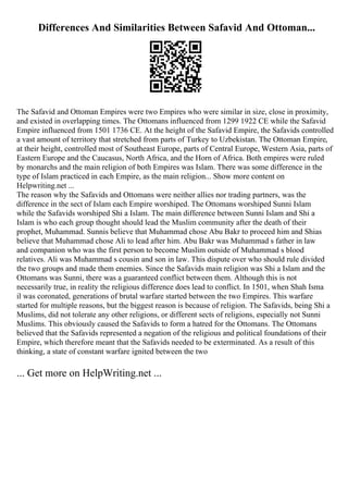 Differences And Similarities Between Safavid And Ottoman...
The Safavid and Ottoman Empires were two Empires who were similar in size, close in proximity,
and existed in overlapping times. The Ottomans influenced from 1299 1922 CE while the Safavid
Empire influenced from 1501 1736 CE. At the height of the Safavid Empire, the Safavids controlled
a vast amount of territory that stretched from parts of Turkey to Uzbekistan. The Ottoman Empire,
at their height, controlled most of Southeast Europe, parts of Central Europe, Western Asia, parts of
Eastern Europe and the Caucasus, North Africa, and the Horn of Africa. Both empires were ruled
by monarchs and the main religion of both Empires was Islam. There was some difference in the
type of Islam practiced in each Empire, as the main religion... Show more content on
Helpwriting.net ...
The reason why the Safavids and Ottomans were neither allies nor trading partners, was the
difference in the sect of Islam each Empire worshiped. The Ottomans worshiped Sunni Islam
while the Safavids worshiped Shi a Islam. The main difference between Sunni Islam and Shi a
Islam is who each group thought should lead the Muslim community after the death of their
prophet, Muhammad. Sunnis believe that Muhammad chose Abu Bakr to proceed him and Shias
believe that Muhammad chose Ali to lead after him. Abu Bakr was Muhammad s father in law
and companion who was the first person to become Muslim outside of Muhammad s blood
relatives. Ali was Muhammad s cousin and son in law. This dispute over who should rule divided
the two groups and made them enemies. Since the Safavids main religion was Shi a Islam and the
Ottomans was Sunni, there was a guaranteed conflict between them. Although this is not
necessarily true, in reality the religious difference does lead to conflict. In 1501, when Shah Isma
il was coronated, generations of brutal warfare started between the two Empires. This warfare
started for multiple reasons, but the biggest reason is because of religion. The Safavids, being Shi a
Muslims, did not tolerate any other religions, or different sects of religions, especially not Sunni
Muslims. This obviously caused the Safavids to form a hatred for the Ottomans. The Ottomans
believed that the Safavids represented a negation of the religious and political foundations of their
Empire, which therefore meant that the Safavids needed to be exterminated. As a result of this
thinking, a state of constant warfare ignited between the two
... Get more on HelpWriting.net ...
 