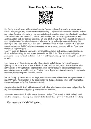 Town Family Members Essay
My family network starts with my grandparents. Both sets of grandparents have passed away
while I was younger. My parents relationship is strong. They have raised four children and worked
and retired from two jobs each. My parents main focus is spending time with other family members
from their own brother and sisters; all four of us children; and their seven grandchildren. The
communication with my parents was strong up until 2004, where their was a major blow up about
meeting other out of town familymembers who was visting and the job was not allowing that
meeting to take place. From 2004 until end of 2008 their was not much communication between
myself and parents. In 2009, the communication started to slowly open up, with a... Show more
content on Helpwriting.net ...
I always show my daughter on why it is important to do things such as saying yes ma am or no
sir, to include showing her how school works ties into life skills. That is when viewing my
genogram, I listed our relationship as conflictive and the relationship with the daughter is reflective
as well.
I am closest to my daughter, we do a lot of activites to include theme parks; mall hopping;
sporting events; homework; school activities. I make sure that every school break is filled with
activities and to protect her and keep her from when her mother goes on her rampage when it
comes to going out to gamble with her filipino friends. I even have to participate in sleep overs in
the family room with pizza, soda and popcorn.
For the family I grew up, we are starting to communicate more and do more outings compared to
pre 2009 years. Phone contact is the main source, we share on the good times and whatever bad
times may happen in the San Antonio household.
Stengths of the family is all will take care of each other when it comes down to a real problem for
any member in the family I grew up and my current household.
An area of improvement is to be more tolerant and patient. To continue to work and make the
family a strong unit. I have opened up more to the family that I grew up with; and still working
... Get more on HelpWriting.net ...
 