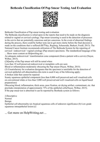 Bethesda Classification Of Pap Smear Testing And Evaluation
Bethesda Classification of Pap smear testing and evaluation
The Bethesda classification is relied upon in the reports that need to be made on the diagnosis
related to vaginal or cervical cytology. Pap smear screening is used in the detection of processes
in the cervix that are potentially cancerous and pre cancerous. In the event of abnormal findings
during the process, there could be further tests ran to get more clarity before the final decision is
made on the conditions that is suffered (RГЎsky, Regitnig, Schenouda, Burkert, Freidl, 2013). The
National Cancer Institute recommends utilization of The Bethesda System for the reporting of
cervical / endocervical / vaginal cytology (Pap smears) specimens. The standardized language of the
... Show more content on Helpwriting.net ...
An adequate endocervical / transformation zone component (from a patient with a cervix) (Nayar,
Wilbur, 2015).
(2)Quality of the Pap smear will still be noted when:
Less than 10 well preserved endocervical or metaplatic cells are seen
Blood or inflammation moderately obscuring the Pap smear (Nayar, Wilbur, 2015).
(3) Unsatisfactory for evaluation designates that the specimen is unreliable for the detection of
cervical epithelial cell abnormalities.this term is used if any of the following apply:
A broken slide that cannot be repaired
Scanty squamous epithelial component (less than 8,000 well preserved and well visualized cells
on conventional slides or less than 5,000 well preserved and well visualized cells on liquid based
preparations)
Obscuring blood, inflammation, thick areas, poor fixation, air drying artifact, contaminant, etc. that
precludes interpretation of approximately 75% of the epithelial cells(Nayar, Wilbur, 2015).
If the pap smear test is abnormal it can be reported by Bestheda system as follows:
2.Descriptive
Normal
Benign
Epithelial cell abnormality (a) Atypical squamous cells of unknown significance (b) Low grade
squamous intraepithelial lesion (c)
... Get more on HelpWriting.net ...
 
