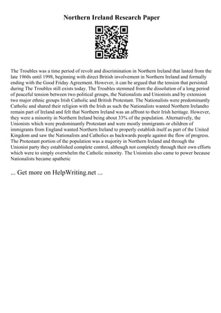 Northern Ireland Research Paper
The Troubles was a time period of revolt and discrimination in Northern Ireland that lasted from the
late 1960s until 1998, beginning with direct British involvement in Northern Ireland and formally
ending with the Good Friday Agreement. However, it can be argued that the tension that persisted
during The Troubles still exists today. The Troubles stemmed from the dissolution of a long period
of peaceful tension between two political groups, the Nationalists and Unionists and by extension
two major ethnic groups Irish Catholic and British Protestant. The Nationalists were predominantly
Catholic and shared their religion with the Irish as such the Nationalists wanted Northern Irelandto
remain part of Ireland and felt that Northern Ireland was an affront to their Irish heritage. However,
they were a minority in Northern Ireland being about 33% of the population. Alternatively, the
Unionists which were predominantly Protestant and were mostly immigrants or children of
immigrants from England wanted Northern Ireland to properly establish itself as part of the United
Kingdom and saw the Nationalists and Catholics as backwards people against the flow of progress.
The Protestant portion of the population was a majority in Northern Ireland and through the
Unionist party they established complete control, although not completely through their own efforts
which were to simply overwhelm the Catholic minority. The Unionists also came to power because
Nationalists became apathetic
... Get more on HelpWriting.net ...
 