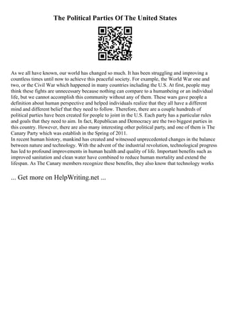 The Political Parties Of The United States
As we all have known, our world has changed so much. It has been struggling and improving a
countless times until now to achieve this peaceful society. For example, the World War one and
two, or the Civil War which happened in many countries including the U.S. At first, people may
think these fights are unnecessary because nothing can compare to a humanbeing or an individual
life, but we cannot accomplish this community without any of them. These wars gave people a
definition about human perspective and helped individuals realize that they all have a different
mind and different belief that they need to follow. Therefore, there are a couple hundreds of
political parties have been created for people to joint in the U.S. Each party has a particular rules
and goals that they need to aim. In fact, Republican and Democracy are the two biggest parties in
this country. However, there are also many interesting other political party, and one of them is The
Canary Party which was establish in the Spring of 2011.
In recent human history, mankind has created and witnessed unprecedented changes in the balance
between nature and technology. With the advent of the industrial revolution, technological progress
has led to profound improvements in human health and quality of life. Important benefits such as
improved sanitation and clean water have combined to reduce human mortality and extend the
lifespan. As The Canary members recognize these benefits, they also know that technology works
... Get more on HelpWriting.net ...
 