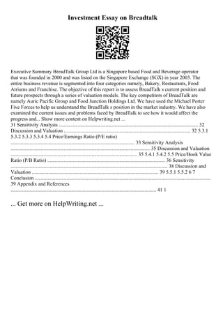 Investment Essay on Breadtalk
Executive Summary BreadTalk Group Ltd is a Singapore based Food and Beverage operator
that was founded in 2000 and was listed on the Singapore Exchange (SGX) in year 2003. The
entire business revenue is segmented into four categories namely, Bakery, Restaurants, Food
Atriums and Franchise. The objective of this report is to assess BreadTalk s current position and
future prospects through a series of valuation models. The key competitors of BreadTalk are
namely Auric Pacific Group and Food Junction Holdings Ltd. We have used the Michael Porter
Five Forces to help us understand the BreadTalk s position in the market industry. We have also
examined the current issues and problems faced by BreadTalk to see how it would affect the
progress and... Show more content on Helpwriting.net ...
31 Sensitivity Analysis .............................................................................................................. 32
Discussion and Valuation .................................................................................................... 32 5.3.1
5.3.2 5.3.3 5.3.4 5.4 Price/Earnings Ratio (P/E ratio)
.................................................................................................. 33 Sensitivity Analysis
.............................................................................................................. 35 Discussion and Valuation
.................................................................................................... 35 5.4.1 5.4.2 5.5 Price/Book Value
Ratio (P/B Ratio) ............................................................................................. 36 Sensitivity
............................................................................................................................ 38 Discussion and
Valuation .................................................................................................... 39 5.5.1 5.5.2 6 7
Conclusion ...........................................................................................................................................
39 Appendix and References
................................................................................................................... 41 1
... Get more on HelpWriting.net ...
 