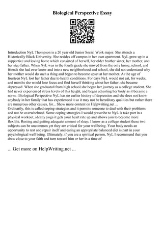 Biological Perspective Essay
Introduction NyL Thompson is a 20 year old Junior Social Work major. She attends a
Historically Black University. She resides off campus in her own apartment. NyL grew up in a
supportive and loving home which consisted of herself, her older brother sister, her mother, and
her step father. When NyL was in the fourth grade she moved from the only home, school, and
friends she had ever know and into a new neighborhood and school, she did not understand why
her mother would do such a thing and began to become upset at her mother. At the age of
fourteen NyL lost her father due to health conditions. For days NyL would not eat, for weeks,
and months she would lose focus and find herself thinking about her father, she became
depressed. When she graduated from high school she began her journey as a college student. She
had never experienced stress levels of this height, and began adjusting her body as it became a
norm . Biological Perspective NyL has no earlier history of depression and she does not know
anybody in her family that has experienced it so it may not be hereditary qualities but rather there
are numerous other causes, for... Show more content on Helpwriting.net ...
Ordinarily, this is called coping strategies and it permits someone to deal with their problems
and not be overwhelmed. Some coping strategies I would prescribe to NyL is take part in a
physical workout, ideally yoga it gets your heart rate up and allows you to become more
flexible. Resting and getting adequate amount of sleep, I know as a college student these two
subjects can be uncommon yet they are critical for your wellbeing. Your body needs an
opportunity to rest and repair itself and eating an appropriate balanced diet is part in your
psychological well being. Ultimately, if you are a spiritual person, NyL I recommend that you
draw close to your faith and turn toward him or her in a time of
... Get more on HelpWriting.net ...
 