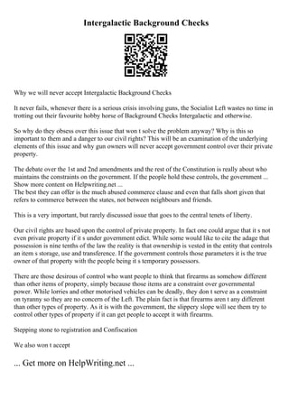 Intergalactic Background Checks
Why we will never accept Intergalactic Background Checks
It never fails, whenever there is a serious crisis involving guns, the Socialist Left wastes no time in
trotting out their favourite hobby horse of Background Checks Intergalactic and otherwise.
So why do they obsess over this issue that won t solve the problem anyway? Why is this so
important to them and a danger to our civil rights? This will be an examination of the underlying
elements of this issue and why gun owners will never accept government control over their private
property.
The debate over the 1st and 2nd amendments and the rest of the Constitution is really about who
maintains the constraints on the government. If the people hold these controls, the government ...
Show more content on Helpwriting.net ...
The best they can offer is the much abused commerce clause and even that falls short given that
refers to commerce between the states, not between neighbours and friends.
This is a very important, but rarely discussed issue that goes to the central tenets of liberty.
Our civil rights are based upon the control of private property. In fact one could argue that it s not
even private property if it s under government edict. While some would like to cite the adage that
possession is nine tenths of the law the reality is that ownership is vested in the entity that controls
an item s storage, use and transference. If the government controls those parameters it is the true
owner of that property with the people being it s temporary possessors.
There are those desirous of control who want people to think that firearms as somehow different
than other items of property, simply because those items are a constraint over governmental
power. While lorries and other motorised vehicles can be deadly, they don t serve as a constraint
on tyranny so they are no concern of the Left. The plain fact is that firearms aren t any different
than other types of property. As it is with the government, the slippery slope will see them try to
control other types of property if it can get people to accept it with firearms.
Stepping stone to registration and Confiscation
We also won t accept
... Get more on HelpWriting.net ...
 