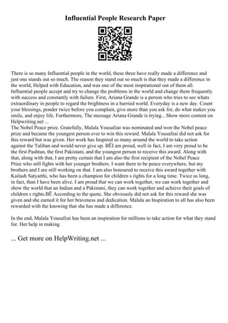 Influential People Research Paper
There is so many Influential people in the world, these three have really made a difference and
just one stands out so much. The reason they stand out so much is that they made a difference in
the world, Helped with Education, and was one of the most inspirational out of them all.
Influential people accept and try to change the problems in the world and change them frequently
with success and constantly with failure. First, Ariana Grande is a person who tries to see whats
extraordinary in people to regard the brightness in a hurried world. Everyday is a new day. Count
your blessings, ponder twice before you complain, give more than you ask for, do what makes you
smile, and enjoy life. Furthermore, The message Ariana Grande is trying... Show more content on
Helpwriting.net ...
The Nobel Peace prize. Gratefully, Malala Yousafzai was nominated and won the Nobel peace
prize and became the youngest person ever to win this reward. Malala Yousafzai did not ask for
this reward but was given. Her work has Inspired so many around the world to take action
against the Taliban and would never give up. ВЁI am proud, well in fact, I am very proud to be
the first Pashtun, the first Pakistani, and the youngest person to receive this award. Along with
that, along with that, I am pretty certain that I am also the first recipient of the Nobel Peace
Prize who still fights with her younger brothers. I want there to be peace everywhere, but my
brothers and I are still working on that. I am also honoured to receive this award together with
Kailash Satyarthi, who has been a champion for children s rights for a long time. Twice as long,
in fact, than I have been alive. I am proud that we can work together, we can work together and
show the world that an Indian and a Pakistani, they can work together and achieve their goals of
children s rights.ВЁ According to the quote, She obviously did not ask for this reward she was
given and she earned it for her braveness and dedication. Malala an Inspiration to all has also been
rewarded with the knowing that she has made a difference.
In the end, Malala Yousafzai has been an inspiration for millions to take action for what they stand
for. Her help in making
... Get more on HelpWriting.net ...
 