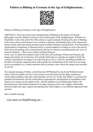 Paideia as Bildung in Germany in the Age of Enlightenment...
Paideia as Bildung in Germany in the Age of Enlightenment
ABSTRACT: There have been many interpretations of Bildung in the history of German
philosophy, from the Medieval mystics to the secularization of the Enlightenment. Wilhelm von
Humboldt s work at the end of the 18th century is a good example. He placed the idea of Bildung
at the center of his work because it was rooted in a dynamic, transforming idea of the natural and
human worlds while also being oriented toward a model of balance and perfection. Von Humboldt s
interpretation of modernity is characterized by a strong emphasis on change as well as the need to
find criteria for guiding such a transformation that has no intrinsic or predetermined end. Love of
classical antiquity ... Show more content on Helpwriting.net ...
In this way, to render the semantic extent of the term, the meanings of forma and formatio and
imago and imitatio are involved as well; and the following two concepts are implied: firstly the
concept of production according to an order that gives rise to a form (to something subsident on
the basis of mutually congruent rules) and secondly the conformation of the said act to an image
given as assumption, as a model endowed with an absolute value which this image must resemble
or aim for.
The original meaning of bilden, as the Deutsches WГ¶rterbuch by Jacob and Wilhelm Grimm
states, is that of a plastic activity on the sensory level and means giving shape, producing a
certain object abiding to the rules which preside over the Art. In this case bilden is a synonym for
gestalten and formieren. But the relationship of reproduction, and therefore of resemblance with
respect to an image must be added to this , and this addition to an Urbild pushes bilden well
beyond the pure and simple formation of an object and gives rise to the complex relationship
between model and copy, original and reproduction which implies a very different approach to the
question.
Such a double meaning
... Get more on HelpWriting.net ...
 