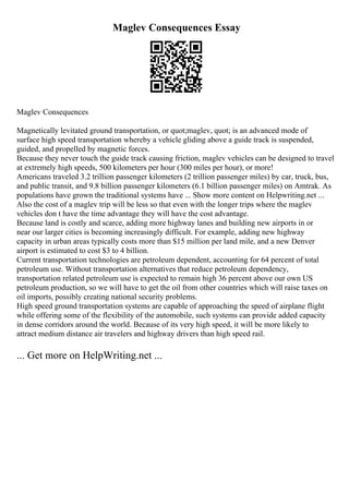 Maglev Consequences Essay
Maglev Consequences
Magnetically levitated ground transportation, or quot;maglev, quot; is an advanced mode of
surface high speed transportation whereby a vehicle gliding above a guide track is suspended,
guided, and propelled by magnetic forces.
Because they never touch the guide track causing friction, maglev vehicles can be designed to travel
at extremely high speeds, 500 kilometers per hour (300 miles per hour), or more!
Americans traveled 3.2 trillion passenger kilometers (2 trillion passenger miles) by car, truck, bus,
and public transit, and 9.8 billion passenger kilometers (6.1 billion passenger miles) on Amtrak. As
populations have grown the traditional systems have ... Show more content on Helpwriting.net ...
Also the cost of a maglev trip will be less so that even with the longer trips where the maglev
vehicles don t have the time advantage they will have the cost advantage.
Because land is costly and scarce, adding more highway lanes and building new airports in or
near our larger cities is becoming increasingly difficult. For example, adding new highway
capacity in urban areas typically costs more than $15 million per land mile, and a new Denver
airport is estimated to cost $3 to 4 billion.
Current transportation technologies are petroleum dependent, accounting for 64 percent of total
petroleum use. Without transportation alternatives that reduce petroleum dependency,
transportation related petroleum use is expected to remain high 36 percent above our own US
petroleum production, so we will have to get the oil from other countries which will raise taxes on
oil imports, possibly creating national security problems.
High speed ground transportation systems are capable of approaching the speed of airplane flight
while offering some of the flexibility of the automobile, such systems can provide added capacity
in dense corridors around the world. Because of its very high speed, it will be more likely to
attract medium distance air travelers and highway drivers than high speed rail.
... Get more on HelpWriting.net ...
 