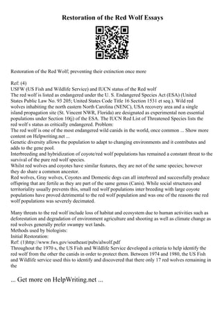 Restoration of the Red Wolf Essays
Restoration of the Red Wolf; preventing their extinction once more
Ref: (4)
USFW (US Fish and Wildlife Service) and IUCN status of the Red wolf
The red wolf is listed as endangered under the U. S. Endangered Species Act (ESA) (United
States Public Law No. 93 205; United States Code Title 16 Section 1531 et seq.). Wild red
wolves inhabiting the north eastern North Carolina (NENC), USA recovery area and a single
island propagation site (St. Vincent NWR, Florida) are designated as experimental non essential
populations under Section 10(j) of the ESA. The IUCN Red List of Threatened Species lists the
red wolf s status as critically endangered. Problem:
The red wolf is one of the most endangered wild canids in the world, once common ... Show more
content on Helpwriting.net ...
Genetic diversity allows the population to adapt to changing environments and it contributes and
adds to the gene pool.
Interbreeding and hybridization of coyote/red wolf populations has remained a constant threat to the
survival of the pure red wolf species.
Whilst red wolves and coyotes have similar features, they are not of the same species; however
they do share a common ancestor.
Red wolves, Gray wolves, Coyotes and Domestic dogs can all interbreed and successfully produce
offspring that are fertile as they are part of the same genus (Canis). While social structures and
territoriality usually prevents this, small red wolf populations inter breeding with large coyote
populations have proved detrimental to the red wolf population and was one of the reasons the red
wolf populations was severely decimated.
Many threats to the red wolf include loss of habitat and ecosystem due to human activities such as
deforestation and degradation of environment agriculture and shooting as well as climate change as
red wolves generally prefer swampy wet lands.
Methods used by biologists:
Initial Restoration:
Ref: (1)http://www.fws.gov/southeast/pubs/alwolf.pdf
Throughout the 1970 s, the US Fish and Wildlife Service developed a criteria to help identify the
red wolf from the other the canids in order to protect them. Between 1974 and 1980, the US Fish
and Wildlife service used this to identify and discovered that there only 17 red wolves remaining in
the
... Get more on HelpWriting.net ...
 