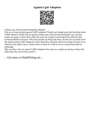 Against Lgbt Adoption
Lesbian, gay, bisexual and transgender adoption
Why are so many people against LGBT adoption? People says bought good and bad thing about
LGBT adoption. People that are against lesbian, gay, bisexual and transgender says that gay
couple are going to abuse their child, that same sex couples would make their child develop
unwanted abilities and more. Why does people say things like these, do they have actually prof?
My opinion about LGBT adoption is that I think they should be allowed to adopt, because every
child have the right to have a family and it is better for child to live in a foster home than an
orphanage.
Why say those who are against LGBT adoptions that same sex couples are going to abuse they
child when they do not have proof? I
... Get more on HelpWriting.net ...
 