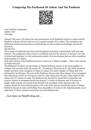 Comparing The Parthenon Of Athens And The Pantheon
Unit 2 Written Assignment
AHIST 1401
UoPeople
Abstract This essay will discuss the style and function of the Parthenon located in Athens and the
Pantheon in Rome and how each serve as a typical example of its culture. The similarities and
differences between ancient Greece and Rome that are seen in these two buildings will also be
discussed.
Introduction
The concept of architecture has been used throughout civilization to demonstrate both style and
function. The architecture showcased in a community can give the observer an intricate view into
its beliefs and traditions. It is the architectural artistry of an environment that can offer an aesthetic
understanding of a culture.
Style and Function of the Parthenon and how it serves as a cultural example ... Show more content
on Helpwriting.net ...
The Parthenon of Athens was the temple of Athena Parthenos, known as the Greek goddess of
wisdom, and was built in the 5th century BC. According to Silverman (n.d.), this Doric peripteral
temple was built on the Acropolis in Athens to replace two earlier temples of Athena that were
destroyed by the Persians. The style of the Parthenon denotes clear Doric design. It has rectangular
base dimensions of 69.5 by 30.9 meters with low steps along each side and a cella length of 29.8
meters and 19.2 meters in width. The Parthenon has internal two tiered Doric colonnades and
exterior columns in peripheral format that measure 1.9 meters in diameter and 10.4 meters in
height. Eight columns are located at the faГ§ade with seventeen on the opposing sides. Six
columns denote the front and back portico. The cella of the structure housed the statue of Athena
Parthenos dressed in armor and holding Nike, the goddess of victory to the Athenian people, in her
right hand. 23 Doric columns surround the area that displayed the
... Get more on HelpWriting.net ...
 